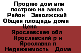 Продаю дом или построю на заказ › Район ­ Заволжский › Общая площадь дома ­ 120 › Цена ­ 2 700 000 - Ярославская обл., Ярославский р-н, Ярославка п. Недвижимость » Дома, коттеджи, дачи продажа   